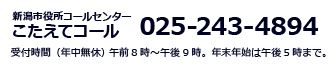 新潟市役所コールセンター　こたえてコール　025-243-4894 受付時間（年中無休） 　午前8時～午後9時。年末年始は午後5時まで。