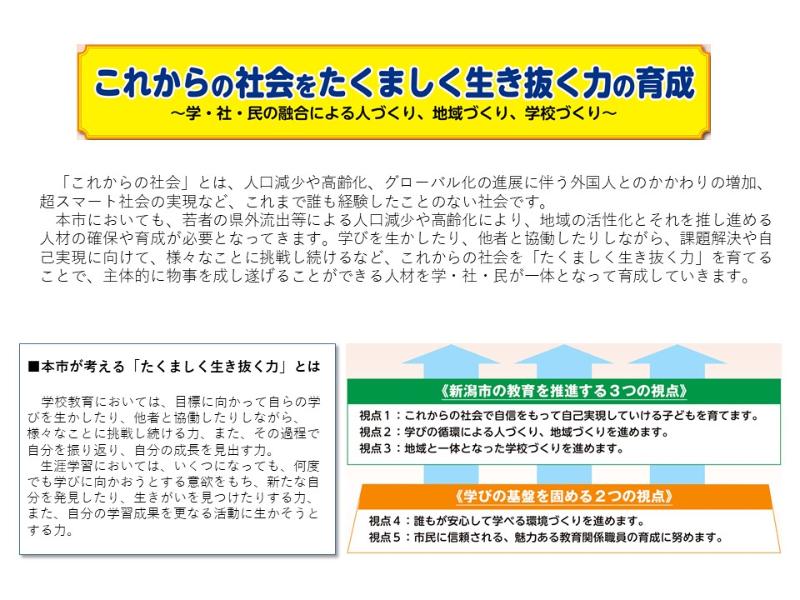 新潟市教育ビジョン第4期実施計画では「これからの社会をたくましく生き抜く力」の育成を目指します。学びを生かしたり、他者と協働したりしながら、課題解決や自己実現に向けて、様々なことに挑戦し続けるなど、これからの社会を「たくましく生き抜く力」を育てることで、主体的に物事を成し遂げることができる人材を学・社・民が一体となって育成していきます。