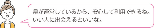 県が運営しているから、安心して利用できるね。いい人に出会えるといいな。