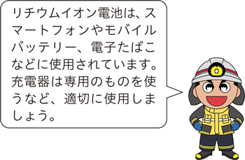 リチウムイオン電池は、スマートフォンやモバイルバッテリー、電子たばこなどに使用されています。充電器は専用のものを使うなど、適切に使用しましょう。