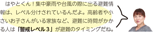 はやとくん！集中豪雨や台風の際に出る避難情報は、レベル分けされているんだよ。高齢者や小さいお子さんがいる家族など、避難に時間がかかる人は「警戒レベル3」が避難のタイミングだね。