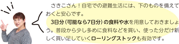 さきこさん！自宅での避難生活には、下のものを備えておくと安心です。3日分（可能なら7日分）の食料や水を用意しておきましょう。普段から少し多めに食料などを買い、使った分だけ新しく買い足していくローリングストックも有効です。