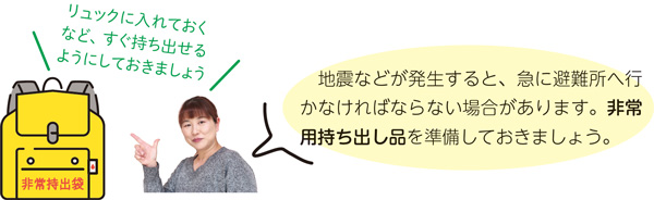 地震などが発生すると、急に避難所へ行かなければならない場合があります。非常用持ち出し品を準備しておきましょう。　リュックに入れておくなど、すぐ持ち出せるようにしておきましょう