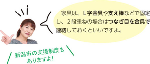 家具は、L字金具や支え棒などで固定し、2段重ねの場合はつなぎ目を金具で連結しておくといいですよ。　新潟市の支援制度もありますよ！