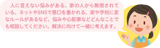 人に言えない悩みがある、家の人から無視されている、ネットやSNSで悪口を書かれる、家や学校に変なルールがあるなど、悩みや心配事などどんなことでも相談してください。解決に向けて一緒に考えます。